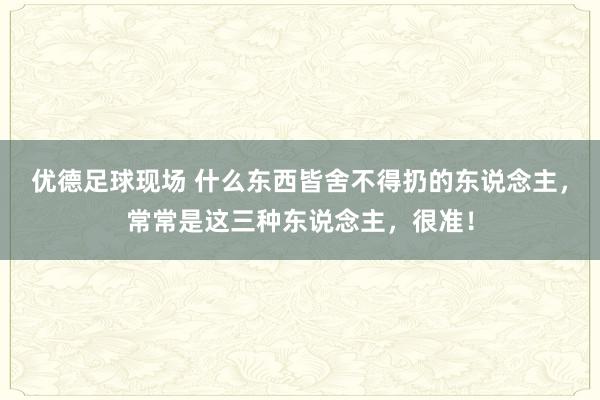 优德足球现场 什么东西皆舍不得扔的东说念主，常常是这三种东说念主，很准！