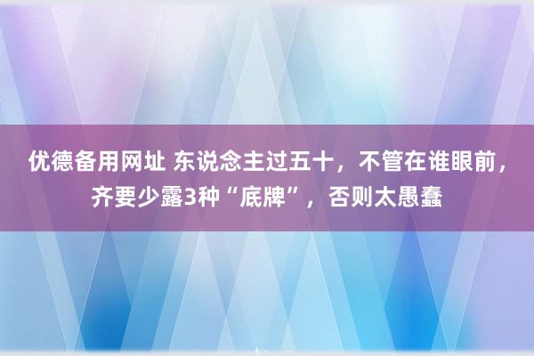 优德备用网址 东说念主过五十，不管在谁眼前，齐要少露3种“底牌”，否则太愚蠢