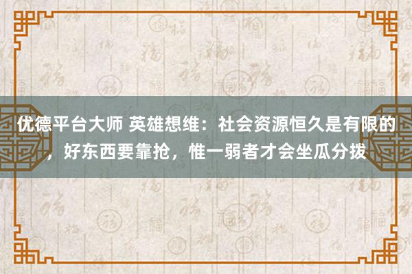 优德平台大师 英雄想维：社会资源恒久是有限的，好东西要靠抢，惟一弱者才会坐瓜分拨