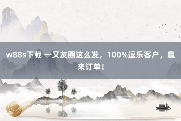 w88s下载 一又友圈这么发，100%逗乐客户，赢来订单！