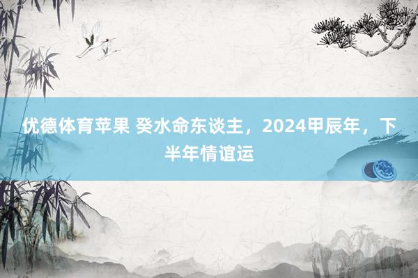 优德体育苹果 癸水命东谈主，2024甲辰年，下半年情谊运