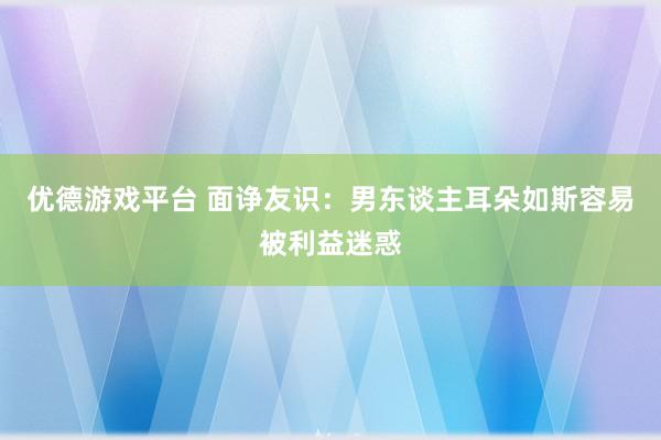 优德游戏平台 面诤友识：男东谈主耳朵如斯容易被利益迷惑