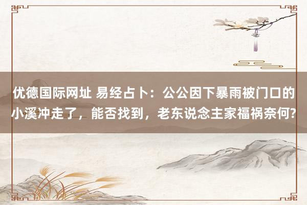 优德国际网址 易经占卜：公公因下暴雨被门口的小溪冲走了，能否找到，老东说念主家福祸奈何?